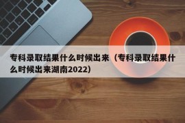 专科录取结果什么时候出来（专科录取结果什么时候出来湖南2022）