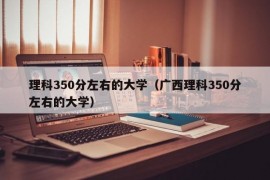 理科350分左右的大学（广西理科350分左右的大学）