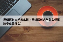 昆明医科大学怎么样（昆明医科大学怎么样王牌专业是什么）