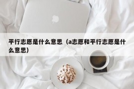 平行志愿是什么意思（a志愿和平行志愿是什么意思）