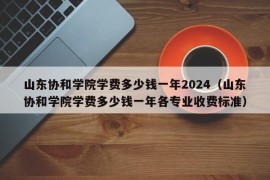 山东协和学院学费多少钱一年2024（山东协和学院学费多少钱一年各专业收费标准）