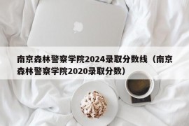 南京森林警察学院2024录取分数线（南京森林警察学院2020录取分数）