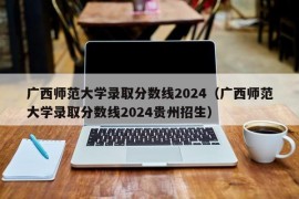 广西师范大学录取分数线2024（广西师范大学录取分数线2024贵州招生）