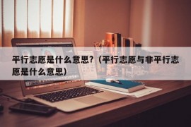 平行志愿是什么意思?（平行志愿与非平行志愿是什么意思）