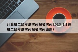 计算机二级考试时间报名时间2023（计算机二级考试时间报名时间山东）