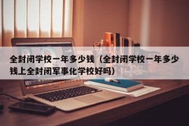 全封闭学校一年多少钱（全封闭学校一年多少钱上全封闭军事化学校好吗）