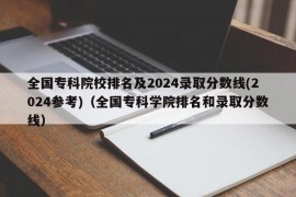 全国专科院校排名及2024录取分数线(2024参考)（全国专科学院排名和录取分数线）