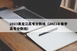 2023黑龙江高考分数线（2023年春季高考分数线）