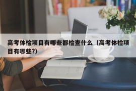 高考体检项目有哪些都检查什么（高考体检项目有哪些?）