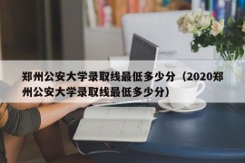 郑州公安大学录取线最低多少分（2020郑州公安大学录取线最低多少分）