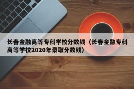 长春金融高等专科学校分数线（长春金融专科高等学校2020年录取分数线）