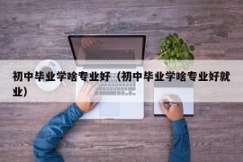 初中毕业学啥专业好（初中毕业学啥专业好就业）