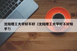 沈阳理工大学好不好（沈阳理工大学好不好知乎?）