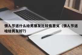 情人节送什么给男朋友比较有意义（情人节送啥给男友好?）