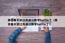 再也看不到江苏浙江数学battle了（再也看不到江苏浙江数学battle了!）