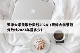 天津大学录取分数线2024（天津大学录取分数线2023年是多少）