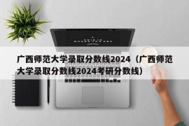 广西师范大学录取分数线2024（广西师范大学录取分数线2024考研分数线）