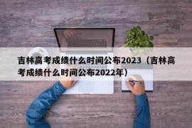 吉林高考成绩什么时间公布2023（吉林高考成绩什么时间公布2022年）