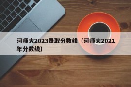 河师大2023录取分数线（河师大2021年分数线）