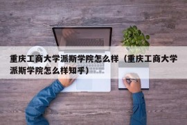 重庆工商大学派斯学院怎么样（重庆工商大学派斯学院怎么样知乎）