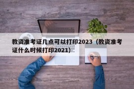 教资准考证几点可以打印2023（教资准考证什么时候打印2021）