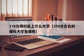 370分理科能上什么大学（370分左右的理科大学有哪些）