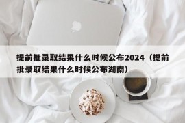 提前批录取结果什么时候公布2024（提前批录取结果什么时候公布湖南）