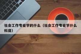 社会工作专业学的什么（社会工作专业学什么科目）