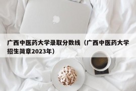 广西中医药大学录取分数线（广西中医药大学招生简章2023年）