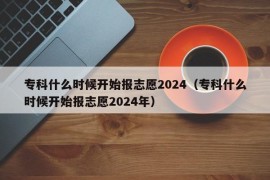 专科什么时候开始报志愿2024（专科什么时候开始报志愿2024年）