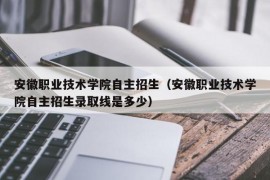 安徽职业技术学院自主招生（安徽职业技术学院自主招生录取线是多少）