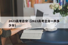 2023高考总分（2023高考总分一共多少分）