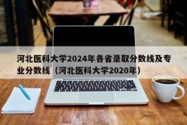 河北医科大学2024年各省录取分数线及专业分数线（河北医科大学2020年）