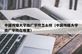 中国传媒大学南广学院怎么样（中国传媒大学南广学院在哪里）