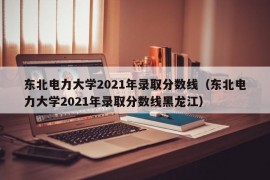 东北电力大学2021年录取分数线（东北电力大学2021年录取分数线黑龙江）