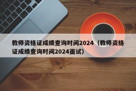 教师资格证成绩查询时间2024（教师资格证成绩查询时间2024面试）