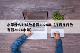 小学什么时候放暑假2024年（几月几日放寒假2024小学）