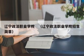 辽宁政法职业学院　（辽宁政法职业学院招生简章）