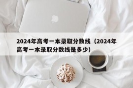 2024年高考一本录取分数线（2024年高考一本录取分数线是多少）