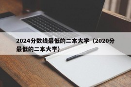 2024分数线最低的二本大学（2020分最低的二本大学）