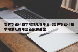 吉林农业科技学院地址在哪里（吉林农业科技学院地址在哪里新冠在那里）