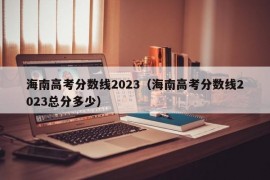 海南高考分数线2023（海南高考分数线2023总分多少）