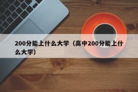 200分能上什么大学（高中200分能上什么大学）