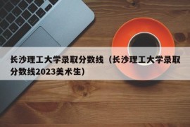 长沙理工大学录取分数线（长沙理工大学录取分数线2023美术生）