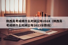 陕西高考成绩什么时间公布2024（陕西高考成绩什么时间公布2023分数线）