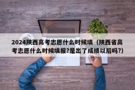 2024陕西高考志愿什么时候填（陕西省高考志愿什么时候填报?是出了成绩以后吗?）