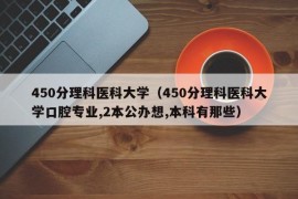 450分理科医科大学（450分理科医科大学口腔专业,2本公办想,本科有那些）