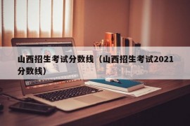 山西招生考试分数线（山西招生考试2021分数线）