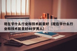 现在学什么行业和技术前景好（现在学什么行业和技术前景好40岁男人）