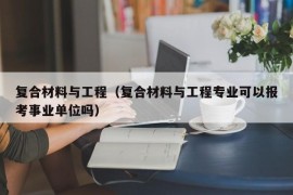 复合材料与工程（复合材料与工程专业可以报考事业单位吗）